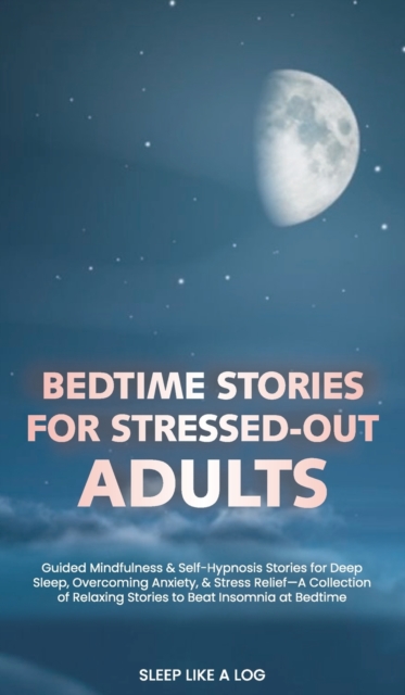 Bedtime Stories for Stressed-Out Adults : Guided Mindfulness and Self-Hypnosis Stories for Deep Sleep, Overcoming Anxiety, and Stress Relief-A Collection of Relaxing Stories to Beat Insomnia at Bedtim, Hardback Book
