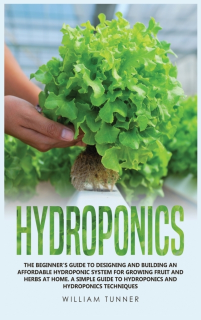 Hydroponics : The Beginner's Guide to Designing and Building an Affordable Hydroponic System for Growing Fruit and Herbs at Home. a Simple Guide to Hydroponics and Hydroponics Techniques, Hardback Book