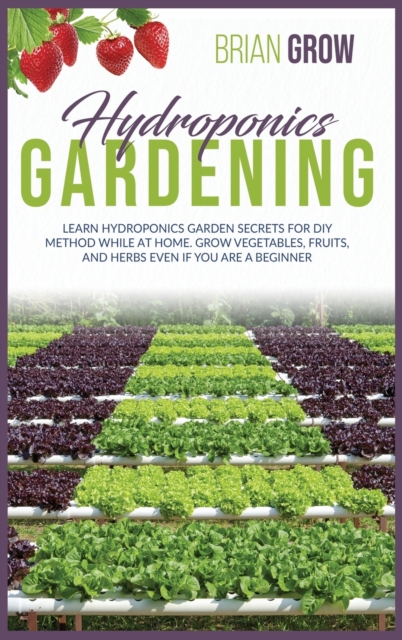 Hydroponics Gardening : Learn Hydroponics Garden Secrets for DIY Method While at Home. Grow Fruits and Vegetables Even If You Are a Beginner, Hardback Book