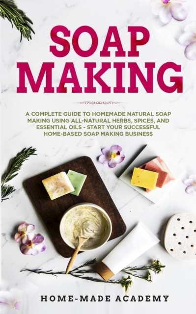 Soap Making : A Complete Guide To Homemade Natural Soap Making Using All-Natural Herbs, Spices, and Essential Oils - Start Your Successful Home-Based Soap Making Business, Paperback / softback Book