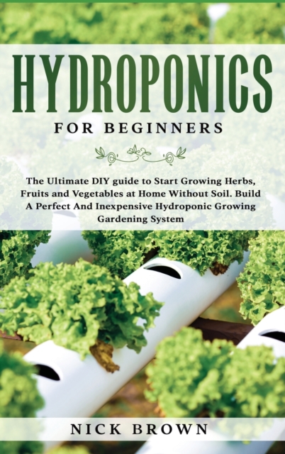 Hydroponics for Beginners : The Ultimate DIY guide to Start Growing Herbs, Fruits and Vegetables at Home Without Soil. Build A Perfect and Inexpensive Hydroponic Growing Gardening System, Hardback Book