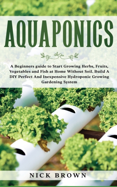 Aquaponics : A Beginners guide to Start Growing Herbs, Fruits, Vegetables and Fish at Home Without Soil. Build A DIY Perfect and Inexpensive Hydroponic Growing Gardening System, Hardback Book