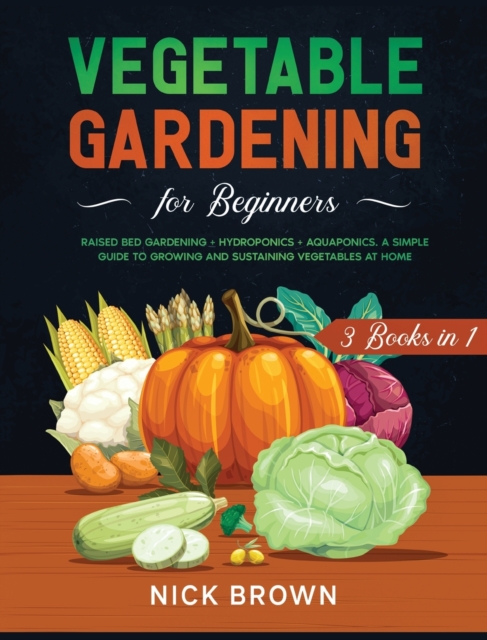 Vegetable Gardening for Beginners 3 Books in 1 : Raised Bed Gardening + Hydroponics + Aquaponics. A Simple Guide to Growing and Sustaining Vegetables at Home, Hardback Book