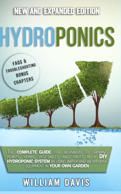Hydroponics : The Complete Guide for Beginners to Growing Plants, Herbs, Vegetables and Fruits in a DIY Hydroponic System by Using Water and Inexpensive Equipment in Your Own Garden, Hardback Book