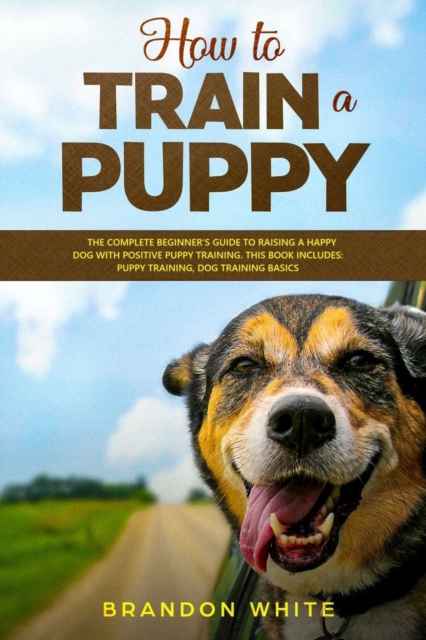 How to Train a Puppy : 2 BOOKS. The Complete Beginner's Guide to Raising a Happy Dog with Positive Puppy Training and Dog Training Basics, Paperback / softback Book