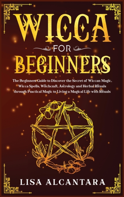 Wicca for Beginners : The Beginner's Guide to Discover the Secret of Wiccan Magic, Wicca Spells, Witchcraft, Astrology and Herbal Rituals Through Practical Magic to Living a Magical Life with Rituals, Hardback Book