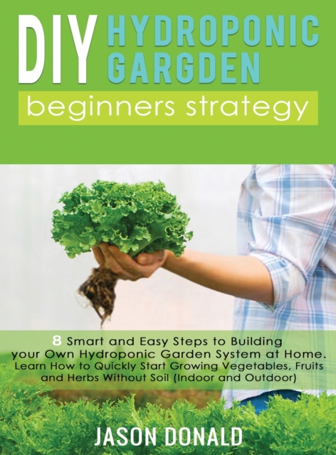 DIY Hydroponic Garden : 8 Smart and Easy Steps to Building your Own Hydroponic Garden System at Home. Learn How to Quickly Start Growing Vegetables, Fruits, and Herbs Without Soil (Indoor and Outdoor), Hardback Book