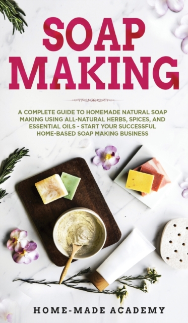 Soap Making : A Complete Guide To Homemade Natural Soap Making Using All-Natural Herbs, Spices, and Essential Oils - Start Your Successful Home-Based Soap Making Business, Hardback Book