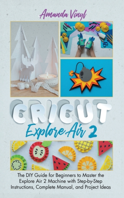 Cricut Explore Air 2 : The DIY Guide for Beginners to Master the Explore Air 2 Machine with Step-by-Step Instructions, Complete Manual, and Project Ideas, Hardback Book