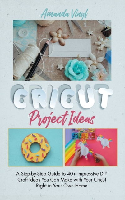 Cricut Project Ideas : A Step-by-Step Guide to 40+ Impressive DIY Craft Ideas You Can Make with Your Cricut Right in Your Own Home, Hardback Book