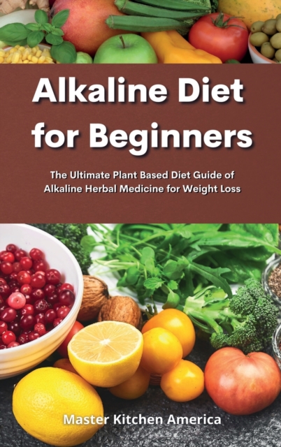 Alkaline Diet for Beginners : Alkaline Diet for Beginners: The Ultimate Plant Based Diet Guide of Alkaline Herbal Medicine for Weight Loss, Hardback Book