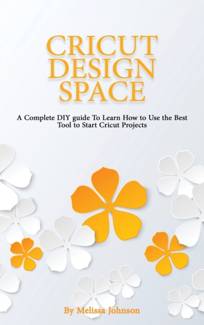 Cricut Design Space : A Complete DIY guide To Learn How to Use the Best Tool to Start Cricut Projects, Hardback Book