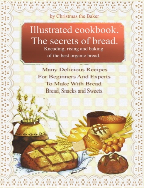 Illustrated Cookbook. The Secrets of Bread. Kneading, Rising and Baking of the Best Organic Bread : Many Delicious Recipes For Beginners And Experts To Make With Bread. Bread, snacks and sweets, Paperback / softback Book