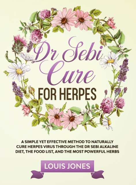 Dr Sebi Cure For Herpes : A Simple Yet Effective Method to Naturally Cure Herpes Virus Through the Dr Sebi Alkaline Diet, the Food List, and the Most Powerful Herbs, Hardback Book