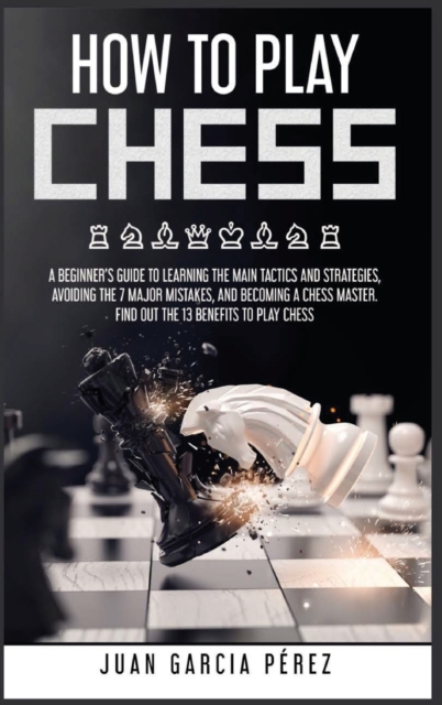How to Play Chess : A Beginner's Guide to Learning the Main Tactics and Strategies, Avoiding the 7 Major Mistakes, and Becoming a Chess Master. Find Out the 13 Benefits to Play Chess, Hardback Book