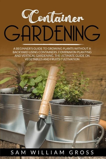Container Gardening : A Beginner's Guide to Growing Plants Without a Backyard Using Containers. Companion Planting and Vertical Gardening. the Ultimate Guide on Vegetables and Fruits Cultivation, Paperback / softback Book