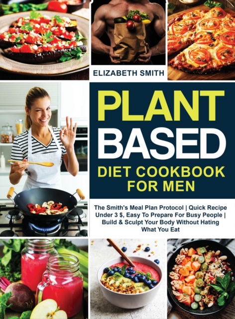Plant Based Diet Cookbook for Men : The Smith's Meal Plan Protocol - Quick Recipe Under 3$, Easy To Prepare For Busy People- Build and Sculpt Your Body Without Hating What You Eat, Hardback Book