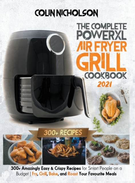 The Complete PowerXL Air Fryer Grill Cookbook 2021 : 300+ Amazingly Easy & Crispy Recipes for Smart People on a Budget - Fry, Grill, Bake, and Roast Your Favourite Meals, Hardback Book
