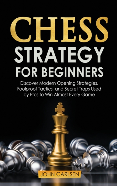 Chess Strategy for Beginners : Discover Modern Opening Strategies, Foolproof Tactics, and Secret Traps Used by Pros to Win Almost Every Game, Hardback Book
