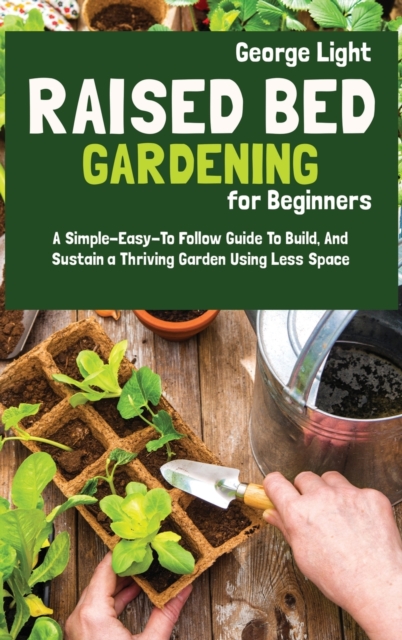 Raised Bed Gardening for Beginners : A Simple-Easy-To Follow Guide To Build, And Sustain a Thriving Garden Using Less Space, Hardback Book