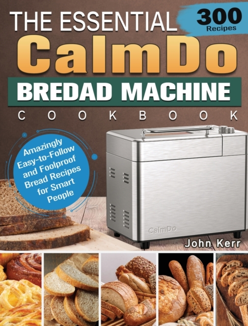 The Essential CalmDo Bread Machine Cookbook : 300 Amazingly Easy-to-Follow and Foolproof Bread Recipes for Smart People, Hardback Book