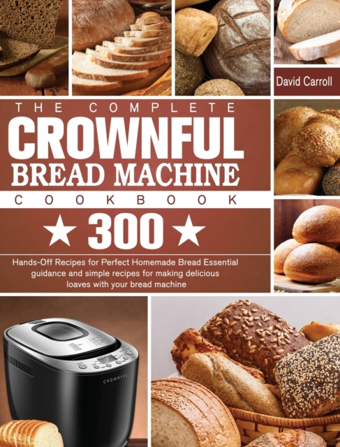 The Complete CROWNFUL Bread Machine Cookbook : 300 Hands-Off Recipes for Perfect Homemade Bread Essential guidance and simple recipes for making delicious loaves with your bread machine, Hardback Book