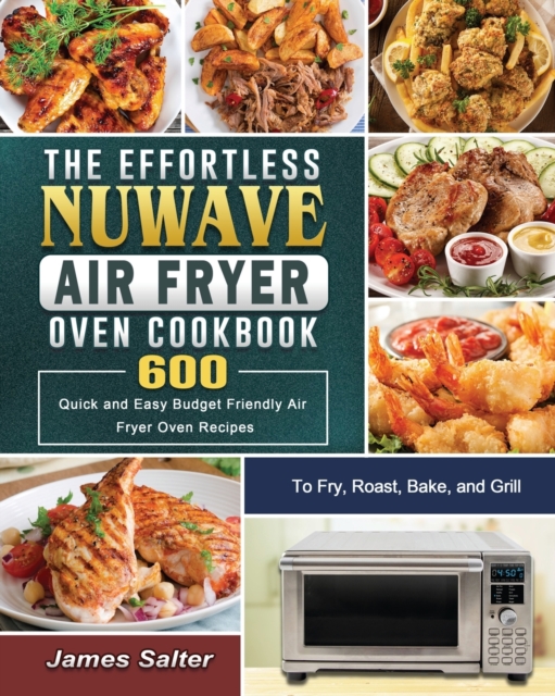 The Effortless NuWave Air Fryer Oven Cookbook : 600 Quick and Easy Budget Friendly Air Fryer Oven Recipes to Fry, Roast, Bake, and Grill, Paperback / softback Book