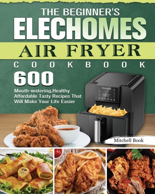 The Beginner's Elechomes Air Fryer Cookbook : 600 Mouth-watering, Healthy Affordable Tasty Recipes That Will Make Your Life Easier, Paperback / softback Book