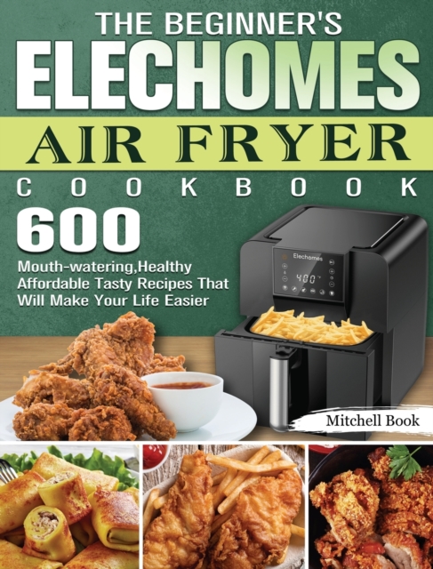 The Beginner's Elechomes Air Fryer Cookbook : 600 Mouth-watering, Healthy Affordable Tasty Recipes That Will Make Your Life Easier, Hardback Book