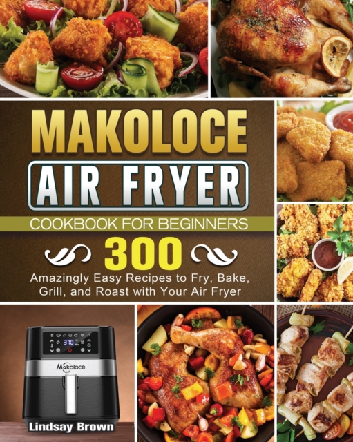 Makoloce Air Fryer Cookbook for Beginners : 300 Amazingly Easy Recipes to Fry, Bake, Grill, and Roast with Your Air Fryer, Paperback / softback Book