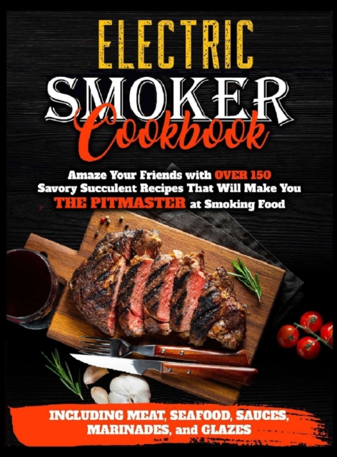 Electric Smoker Cookbook : Amaze Your Friends with Over 150 Savory Succulent Recipes that Will Make You THE PITMASTER at Smoking Food Including Meat, Seafood, Sauces, Marinades, and Glazes, Hardback Book