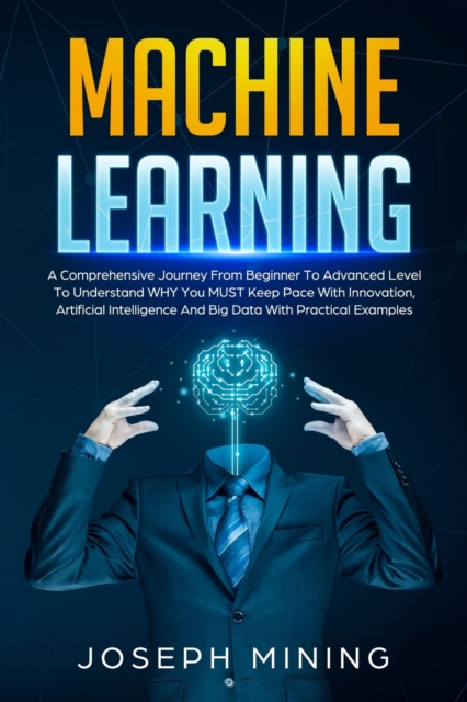 Machine Learning : A Comprehensive Journey From Beginner To Advanced Level To Understand WHY You MUST Keep Pace With Innovation, Artificial Intelligence And Big Data With Practical Examples, Paperback / softback Book