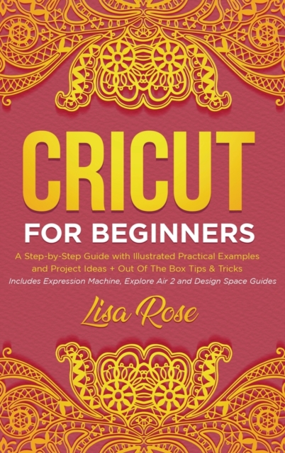 Cricut For Beginners : A Step-by-Step Guide with Illustrated Practical Examples and Project Ideas + Out Of The Box Tips & Tricks (Includes Expression Machine, Explore Air 2 and Design Space Guides), Hardback Book