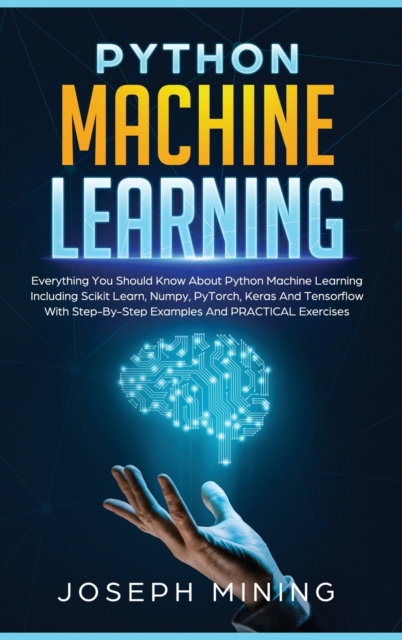 Python Machine Learning : Everything You Should Know About Python Machine Learning Including Scikit Learn, Numpy, PyTorch, Keras And Tensorflow With Step-By-Step Examples And PRACTICAL Exercises, Hardback Book