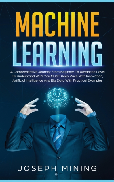 Machine Learning : A Comprehensive Journey From Beginner To Advanced Level To Understand WHY You MUST Keep Pace With Innovation, Artificial Intelligence And Big Data With Practical Examples, Hardback Book