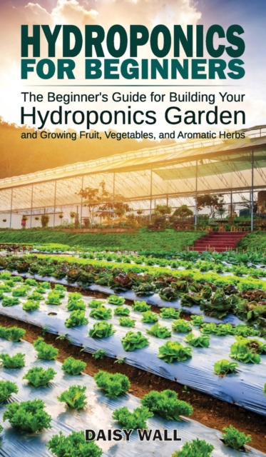Hydroponics for Beginners : The Beginner's Guide for Building Your Hydroponics Garden and Growing Fruit, Vegetables, and Aromatic Herbs, Hardback Book
