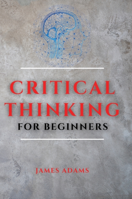 Critical Thinking for Beginners : A Comprehensive Guide to Improve Your Logic and Become a Proficient Decision-Maker, Paperback / softback Book
