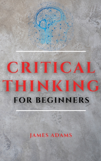 Critical Thinking for Beginners : A Comprehensive Guide to Improve Your Logic and Become a Proficient Decision-Maker, Hardback Book