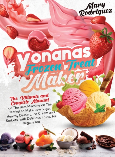 Yonanas Frozen Treat Maker : The Ultimate and Complete Manual on The Best Machine on The Market to Make Low Sugar, Healthy Dessert, Ice-Cream and Sorbets with Delicious Fruits, for Vegans too, Hardback Book