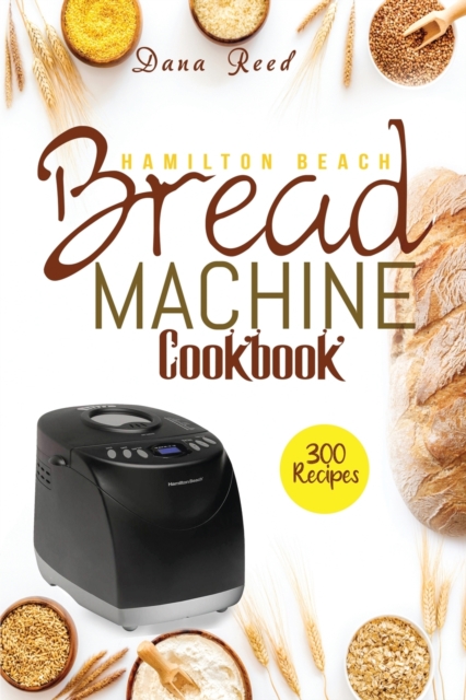 Hamilton Beach Bread Machine Cookbook : 300 Classic, Tasty, No-Fuss Recipes for Your Daily Cravings that anyone can cook., Paperback / softback Book