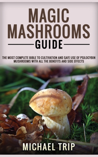 Magic Mashrooms Guide : The Most Complete Bible To Cultivation And Safe Use Of Psilocybin Mushrooms With All The Benefits And Side Effects, Hardback Book