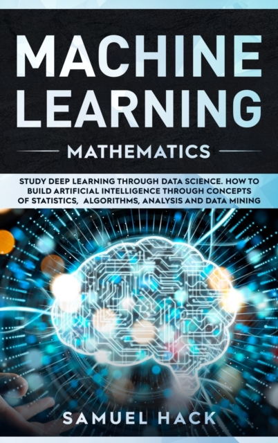 Machine Learning Mathematics : Study Deep Learning Through Data Science. How to Build Artificial Intelligence Through Concepts of Statistics, Algorithms, Analysis and Data Mining, Hardback Book