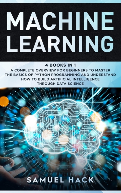 Machine Learning : 4 Books in 1: A Complete Overview for Beginners to Master the Basics of Python Programming and Understand How to Build Artificial Intelligence Through Data Science, Hardback Book