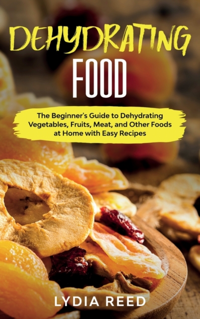 Dehydrating Food : The Beginner's Guide to Dehydrating Vegetables, Fruits, Meat, and Other Foods at Home with Easy Recipes, Hardback Book