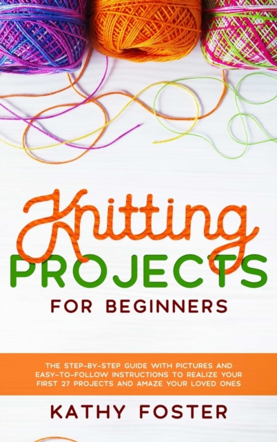 Knitting Projects for Beginners : The Step-by-Step Guide with Pictures and Easy-to-Follow Instructions to Realize your First 27 Projects and Amaze Your Loved Ones, Hardback Book