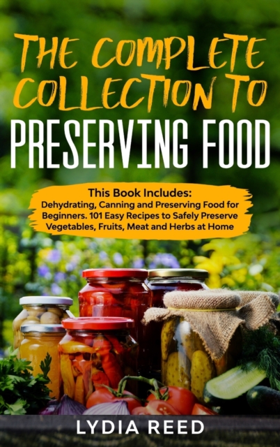 The Complete Collection to Preserving Food : This Book Includes: Dehydrating, Canning and Preserving Food for Beginners. 101 Easy Recipes to Safely Preserve Vegetables, Fruits, Meat and Herbs at Home, Hardback Book
