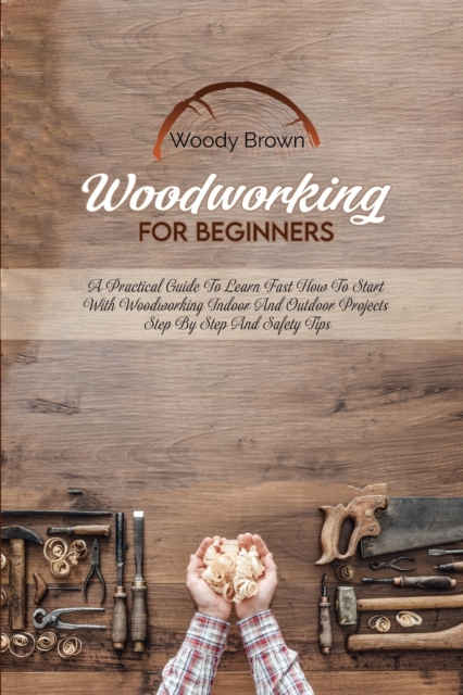 Woodworking For Beginners : A Practical Guide to Learn Fast How to Start with Woodworking Indoor and Outdoor Projects Step-By-Step and Safety Tips, Paperback / softback Book