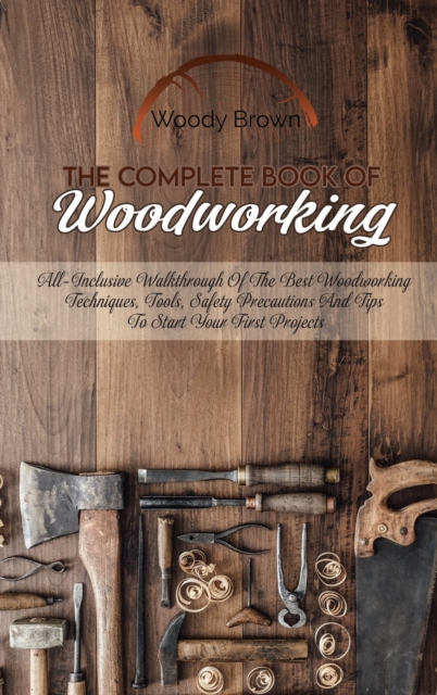 The Complete Book Of Woodworking : All-Inclusive Walkthrough of the Best Woodworking Techniques, Tools, Safety Precautions and Tips to Start Your First Projects, Hardback Book