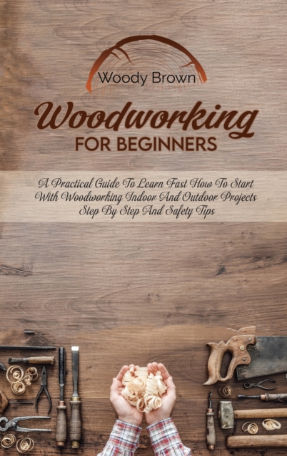 Woodworking For Beginners : A Practical Guide to Learn Fast How to Start with Woodworking Indoor and Outdoor Projects Step-By-Step and Safety Tips, Hardback Book