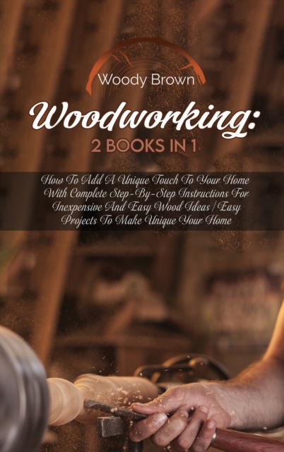 Woodworking : 2 Books in 1: How to Add a Unique Touch to Your Home with Complete Step-By-Step Instructions for Inexpensive and Easy Wood Ideas Easy Projects to Make Unique Your Home, Hardback Book